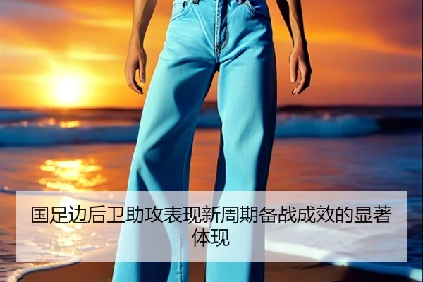 国足边后卫助攻表现新周期备战成效的显著体现