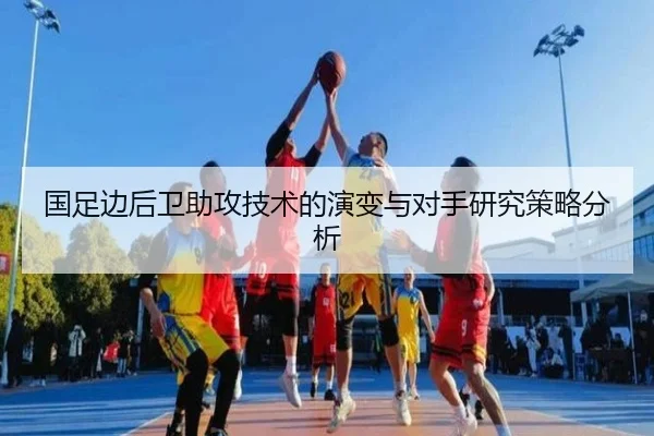 国足边后卫助攻技术的演变与对手研究策略分析